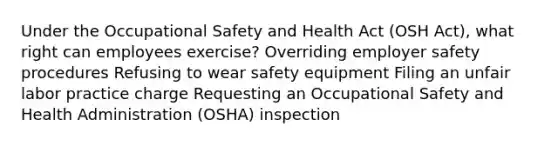 Under the Occupational Safety and Health Act (OSH Act), what right can employees exercise? Overriding employer safety procedures Refusing to wear safety equipment Filing an unfair labor practice charge Requesting an Occupational Safety and Health Administration (OSHA) inspection