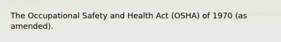 The Occupational Safety and Health Act (OSHA) of 1970 (as amended).