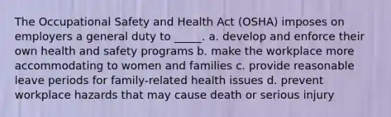 The Occupational Safety and Health Act (OSHA) imposes on employers a general duty to _____. a. develop and enforce their own health and safety programs b. make the workplace more accommodating to women and families c. provide reasonable leave periods for family-related health issues d. prevent workplace hazards that may cause death or serious injury