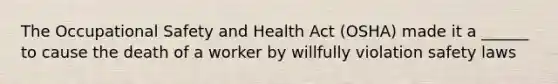 The Occupational Safety and Health Act (OSHA) made it a ______ to cause the death of a worker by willfully violation safety laws