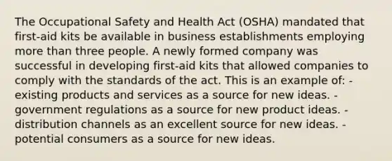 The Occupational Safety and Health Act (OSHA) mandated that first-aid kits be available in business establishments employing more than three people. A newly formed company was successful in developing first-aid kits that allowed companies to comply with the standards of the act. This is an example of: -existing products and services as a source for new ideas. -government regulations as a source for new product ideas. -distribution channels as an excellent source for new ideas. -potential consumers as a source for new ideas.