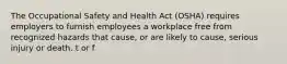 The Occupational Safety and Health Act (OSHA) requires employers to furnish employees a workplace free from recognized hazards that cause, or are likely to cause, serious injury or death. t or f