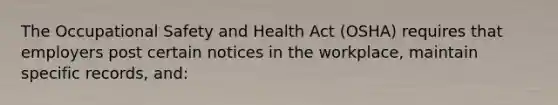 The Occupational Safety and Health Act (OSHA) requires that employers post certain notices in the workplace, maintain specific records, and: