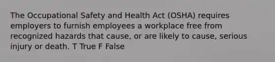 The Occupational Safety and Health Act (OSHA) requires employers to furnish employees a workplace free from recognized hazards that cause, or are likely to cause, serious injury or death. T True F False