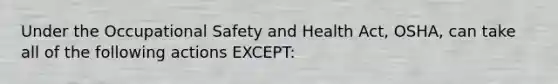 Under the Occupational Safety and Health Act, OSHA, can take all of the following actions EXCEPT: