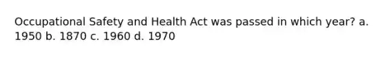 Occupational Safety and Health Act was passed in which year? a. 1950 b. 1870 c. 1960 d. 1970