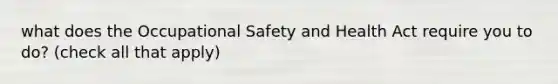 what does the Occupational Safety and Health Act require you to do? (check all that apply)