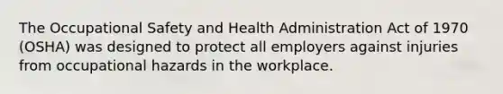 The Occupational Safety and Health Administration Act of 1970 (OSHA) was designed to protect all employers against injuries from occupational hazards in the workplace.