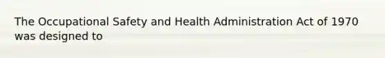 The Occupational Safety and Health Administration Act of 1970 was designed to