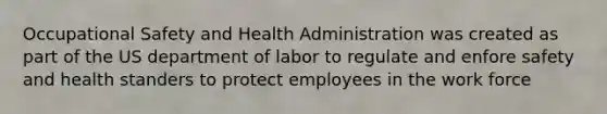 Occupational Safety and Health Administration was created as part of the US department of labor to regulate and enfore safety and health standers to protect employees in the work force