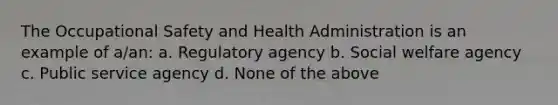 The Occupational Safety and Health Administration is an example of a/an: a. Regulatory agency b. Social welfare agency c. Public service agency d. None of the above