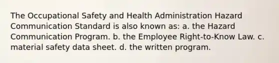 The Occupational Safety and Health Administration Hazard Communication Standard is also known as: a. the Hazard Communication Program. b. the Employee Right-to-Know Law. c. material safety data sheet. d. the written program.