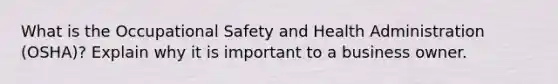 What is the Occupational Safety and Health Administration (OSHA)? Explain why it is important to a business owner.