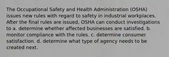 The Occupational Safety and Health Administration (OSHA) issues new rules with regard to safety in industrial workplaces. After the final rules are issued, OSHA can conduct investigations to​ a. ​determine whether affected businesses are satisfied. b. ​monitor compliance with the rules. c. ​determine consumer satisfaction. d. ​determine what type of agency needs to be created next.