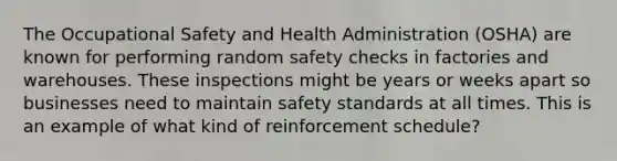 The Occupational Safety and Health Administration (OSHA) are known for performing random safety checks in factories and warehouses. These inspections might be years or weeks apart so businesses need to maintain safety standards at all times. This is an example of what kind of reinforcement schedule?