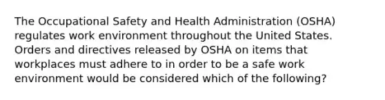 The Occupational Safety and Health Administration (OSHA) regulates work environment throughout the United States. Orders and directives released by OSHA on items that workplaces must adhere to in order to be a safe work environment would be considered which of the following?