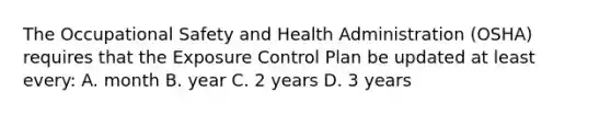 The Occupational Safety and Health Administration (OSHA) requires that the Exposure Control Plan be updated at least every: A. month B. year C. 2 years D. 3 years