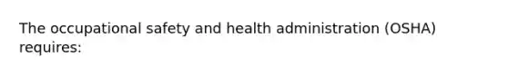 The occupational safety and health administration (OSHA) requires: