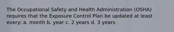 The Occupational Safety and Health Administration (OSHA) requires that the Exposure Control Plan be updated at least every: a. month b. year c. 2 years d. 3 years