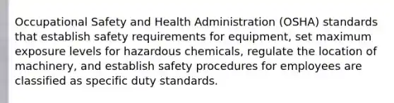 Occupational Safety and Health Administration (OSHA) standards that establish safety requirements for equipment, set maximum exposure levels for hazardous chemicals, regulate the location of machinery, and establish safety procedures for employees are classified as specific duty standards.