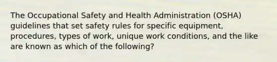 The Occupational Safety and Health Administration (OSHA) guidelines that set safety rules for specific equipment, procedures, types of work, unique work conditions, and the like are known as which of the following?