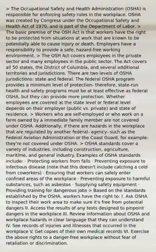 > The Occupational Safety and Health Administration (OSHA) is responsible for enforcing safety rules in the workplace. OSHA was created by Congress under the Occupational Safety and Health Act of 1970, and is part of the Department of Labor. > The basic premise of the OSH Act is that workers have the right to be protected from situations at work that are known to be potentially able to cause injury or death. Employers have a responsibility to provide a safe, hazard-free working environment. > The OSH Act covers employees in the private sector and many employees in the public sector. The Act covers all 50 states, the District of Columbia, and several additional territories and jurisdictions. There are two levels of OSHA jurisdictions: state and federal. The federal OSHA program provides a minimum level of protection- therefore, state-run health and safety programs must be at least effective as federal OSHA, but they can provide more protection. Whether employees are covered at the state level or federal level depends on their employer (public vs. private) and state of residence. > Workers who are self-employed or who work on a farm owned by a immediate family member are not covered under OSHA. Additionally, if there are hazards in the workplace that are regulated by another federal- agency- such as the Federal Aviation Administration or the Coast Guard, for example- they're not covered under OSHA. > OSHA standards cover a variety of industries, including construction, agriculture, maritime, and general industry. Examples of OSHA standards include: · Protecting workers from falls · Preventing exposure to infectious disease (note that this doesn't include catching a cold from coworkers) · Ensuring that workers can safely enter confined areas of the workplace · Preventing exposure to harmful substances, such as asbestos · Supplying safety equipment · Providing training for dangerous jobs > Based on the standards established by the OSHA, workers have the right to: I. Ask OSHA to inspect their work area to make sure it's free from potential dangers II. Access the results of any tests designed to pinpoint dangers in the workplace III. Review information about OSHA and workplace hazards in clear language that they can understand IV. See records of injuries and illnesses that occurred in the workplace V. Get copies of their own medical records VI. Exercise the above rights to a danger-free workplace without fear of retaliation or discrimination.