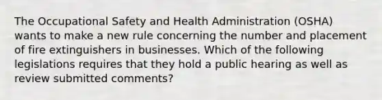 The Occupational Safety and Health Administration (OSHA) wants to make a new rule concerning the number and placement of fire extinguishers in businesses. Which of the following legislations requires that they hold a public hearing as well as review submitted comments?