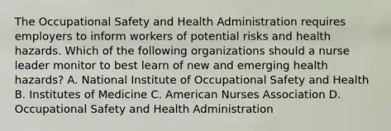 The Occupational Safety and Health Administration requires employers to inform workers of potential risks and health hazards. Which of the following organizations should a nurse leader monitor to best learn of new and emerging health hazards? A. National Institute of Occupational Safety and Health B. Institutes of Medicine C. American Nurses Association D. Occupational Safety and Health Administration