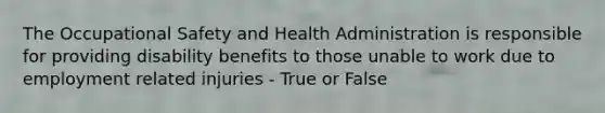 The Occupational Safety and Health Administration is responsible for providing disability benefits to those unable to work due to employment related injuries - True or False