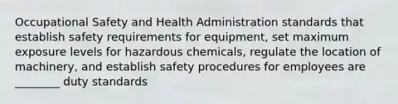 Occupational Safety and Health Administration standards that establish safety requirements for equipment, set maximum exposure levels for hazardous chemicals, regulate the location of machinery, and establish safety procedures for employees are ________ duty standards