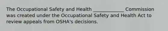 The Occupational Safety and Health _____________ Commission was created under the Occupational Safety and Health Act to review appeals from OSHA's decisions.