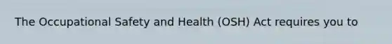 The Occupational Safety and Health (OSH) Act requires you to