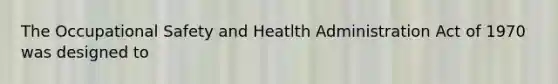 The Occupational Safety and Heatlth Administration Act of 1970 was designed to