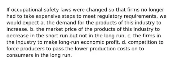 If occupational safety laws were changed so that firms no longer had to take expensive steps to meet regulatory requirements, we would expect a. the demand for the products of this industry to increase. b. the market price of the products of this industry to decrease in the short run but not in the long run. c. the firms in the industry to make long-run economic profit. d. competition to force producers to pass the lower production costs on to consumers in the long run.