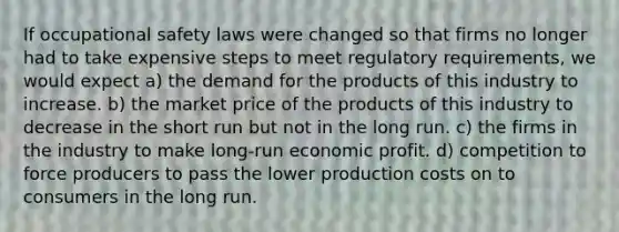 If occupational safety laws were changed so that firms no longer had to take expensive steps to meet regulatory requirements, we would expect a) the demand for the products of this industry to increase. b) the market price of the products of this industry to decrease in the short run but not in the long run. c) the firms in the industry to make long-run economic profit. d) competition to force producers to pass the lower production costs on to consumers in the long run.