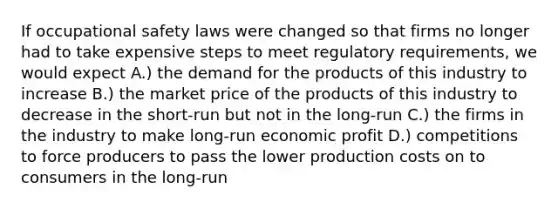 If occupational safety laws were changed so that firms no longer had to take expensive steps to meet regulatory requirements, we would expect A.) the demand for the products of this industry to increase B.) the market price of the products of this industry to decrease in the short-run but not in the long-run C.) the firms in the industry to make long-run economic profit D.) competitions to force producers to pass the lower production costs on to consumers in the long-run