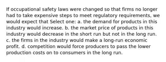 If occupational safety laws were changed so that firms no longer had to take expensive steps to meet regulatory requirements, we would expect that Select one: a. the demand for products in this industry would increase. b. the market price of products in this industry would decrease in the short run but not in the long run. c. the firms in the industry would make a long-run economic profit. d. competition would force producers to pass the lower production costs on to consumers in the long run.