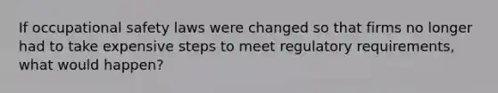 If occupational safety laws were changed so that firms no longer had to take expensive steps to meet regulatory requirements, what would happen?