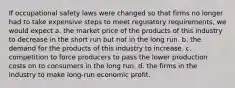 If occupational safety laws were changed so that firms no longer had to take expensive steps to meet regulatory requirements, we would expect a. the market price of the products of this industry to decrease in the short run but not in the long run. b. the demand for the products of this industry to increase. c. competition to force producers to pass the lower production costs on to consumers in the long run. d. the firms in the industry to make long-run economic profit.