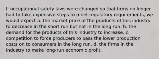 If occupational safety laws were changed so that firms no longer had to take expensive steps to meet regulatory requirements, we would expect a. the market price of the products of this industry to decrease in the short run but not in the long run. b. the demand for the products of this industry to increase. c. competition to force producers to pass the lower production costs on to consumers in the long run. d. the firms in the industry to make long-run economic profit.