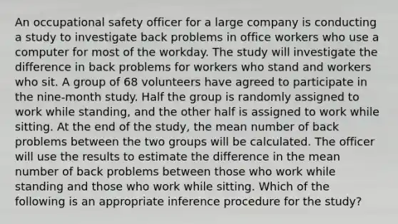 An occupational safety officer for a large company is conducting a study to investigate back problems in office workers who use a computer for most of the workday. The study will investigate the difference in back problems for workers who stand and workers who sit. A group of 68 volunteers have agreed to participate in the nine-month study. Half the group is randomly assigned to work while standing, and the other half is assigned to work while sitting. At the end of the study, the mean number of back problems between the two groups will be calculated. The officer will use the results to estimate the difference in the mean number of back problems between those who work while standing and those who work while sitting. Which of the following is an appropriate inference procedure for the study?