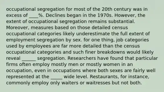 occupational segregation for most of the 20th century was in excess of ____%. Declines began in the 1970s. However, the extent of occupational segregation remains substantial. Moreover, measures based on those detailed census occupational categories likely underestimate the full extent of employment segregation by sex. for one thing, job categories used by employees are far more detailed than the census occupational categories and such finer breakdowns would likely reveal ______ segregation. Researchers have found that particular firms often employ mostly men or mostly women in an occupation, even in occupations where both sexes are fairly well represented at the _____ wide level. Restaurants, for instance, commonly employ only waiters or waitresses but not both.