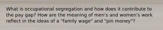 What is occupational segregation and how does it contribute to the pay gap? How are the meaning of men's and women's work reflect in the ideas of a "family wage" and "pin money"?