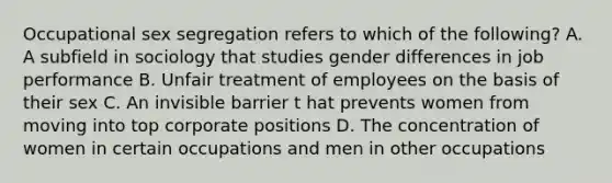 Occupational sex segregation refers to which of the following? A. A subfield in sociology that studies gender differences in job performance B. Unfair treatment of employees on the basis of their sex C. An invisible barrier t hat prevents women from moving into top corporate positions D. The concentration of women in certain occupations and men in other occupations