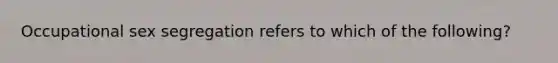 Occupational sex segregation refers to which of the following?