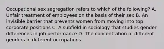 Occupational sex segregation refers to which of the following? A. Unfair treatment of employees on the basis of their sex B. An invisible barrier that prevents women from moving into top corporate positions C. A subfield in sociology that studies gender differences in job performance D. The concentration of different genders in different occupations