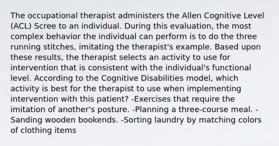 The occupational therapist administers the Allen Cognitive Level (ACL) Scree to an individual. During this evaluation, the most complex behavior the individual can perform is to do the three running stitches, imitating the therapist's example. Based upon these results, the therapist selects an activity to use for intervention that is consistent with the individual's functional level. According to the Cognitive Disabilities model, which activity is best for the therapist to use when implementing intervention with this patient? -Exercises that require the imitation of another's posture. -Planning a three-course meal. -Sanding wooden bookends. -Sorting laundry by matching colors of clothing items