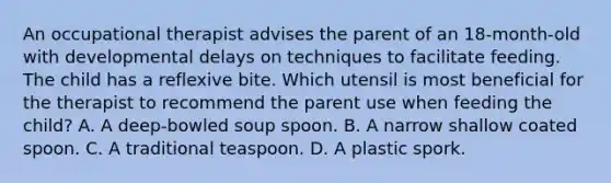 An occupational therapist advises the parent of an 18-month-old with developmental delays on techniques to facilitate feeding. The child has a reflexive bite. Which utensil is most beneficial for the therapist to recommend the parent use when feeding the child? A. A deep-bowled soup spoon. B. A narrow shallow coated spoon. C. A traditional teaspoon. D. A plastic spork.