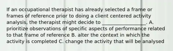 If an occupational therapist has already selected a frame or frames of reference prior to doing a client centered activity analysis, the therapist might decide to __________________. A. prioritize observations of specific aspects of performance related to that frame of reference B. alter the context in which the activity is completed C. change the activity that will be analysed