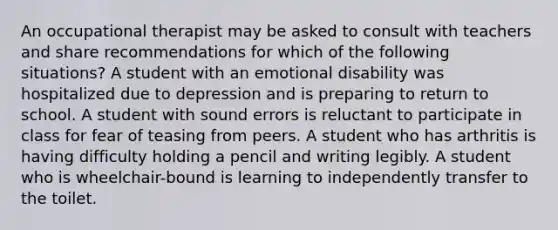 An occupational therapist may be asked to consult with teachers and share recommendations for which of the following situations? A student with an emotional disability was hospitalized due to depression and is preparing to return to school. A student with sound errors is reluctant to participate in class for fear of teasing from peers. A student who has arthritis is having difficulty holding a pencil and writing legibly. A student who is wheelchair-bound is learning to independently transfer to the toilet.